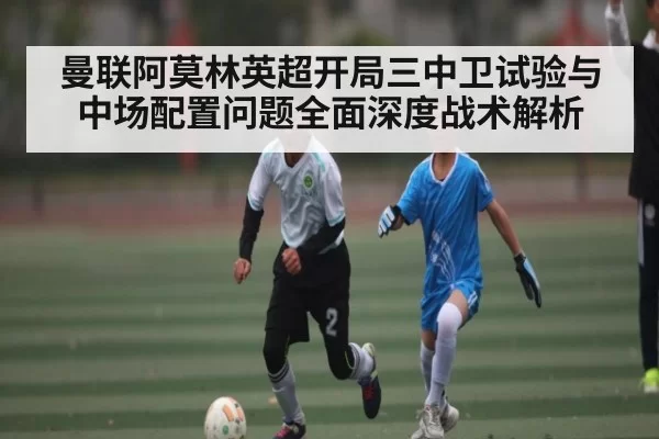 曼联阿莫林英超开局三中卫试验与中场配置问题全面深度战术解析