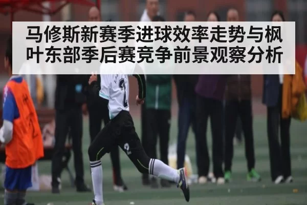马修斯新赛季进球效率走势与枫叶东部季后赛竞争前景观察分析